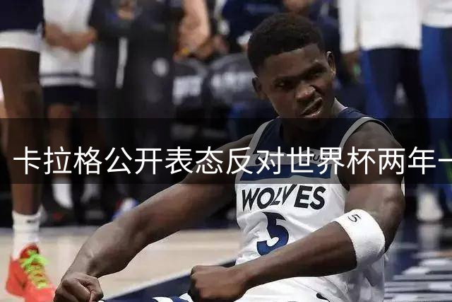 卡拉格公开表态反对世界杯两年一届：参与讨论但拒绝支持